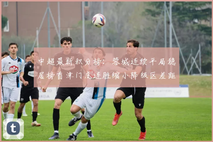 中超最新积分榜：蓉城连续平局稳居榜首津门虎连胜缩小降级区差距
