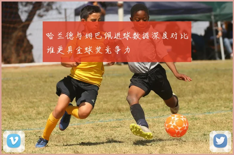哈兰德与姆巴佩进球数据深度对比谁更具金球奖竞争力