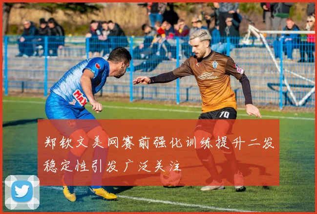 郑钦文美网赛前强化训练提升二发稳定性引发广泛关注