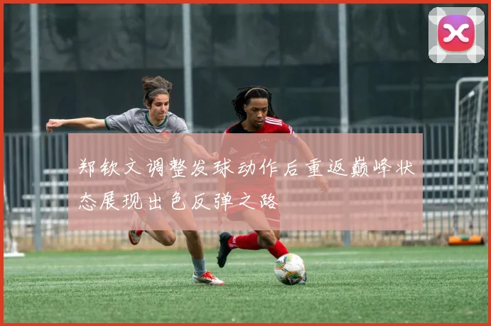 郑钦文调整发球动作后重返巅峰状态展现出色反弹之路