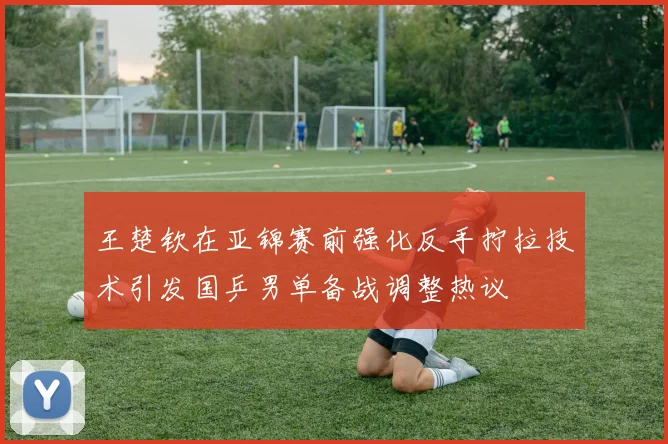 王楚钦在亚锦赛前强化反手拧拉技术引发国乒男单备战调整热议
