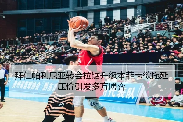 拜仁帕利尼亚转会拉锯升级本菲卡欲拖延压价引发多方博弈
