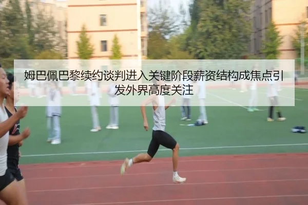 姆巴佩巴黎续约谈判进入关键阶段薪资结构成焦点引发外界高度关注